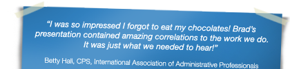 "I was so impressed I forgot to eat my chocolates! Brad&rsquo;s presentation contained amazing correlations to the work we do. It was just what we needed to hear!" - Betty Hall, CPS, International Association of Administrative Professionals