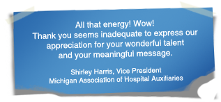 "All that energy! Wow! Thank you seems inadequate to express our appreciation for your wonderful talent and your meaningful message." - Shirley Harris, Vice President Michigan Association of Hospital Auxiliaries