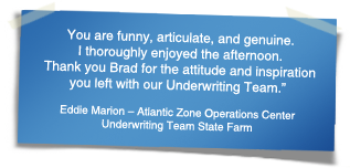 "You are funny, articulate, and genuine. I thoroughly enjoyed the afternoon.  Thank you Brad for the attitude and inspiration you left with our Underwriting Team." - Eddie Marion – Atlantic Zone Operations Center Underwriting Team State Farm